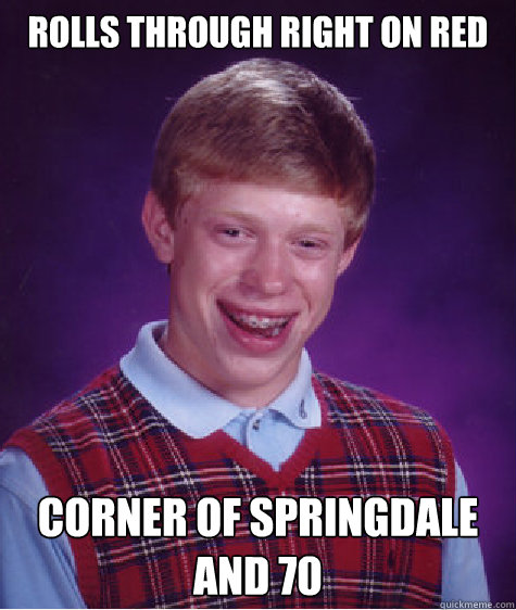 Rolls through right on red Corner of Springdale and 70  Bad Luck Brian