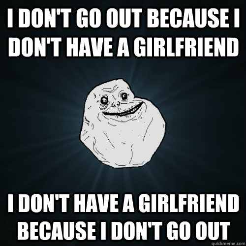 I don't go out because I don't have a girlfriend  I Don't have a girlfriend because i don't go out - I don't go out because I don't have a girlfriend  I Don't have a girlfriend because i don't go out  Forever Alone