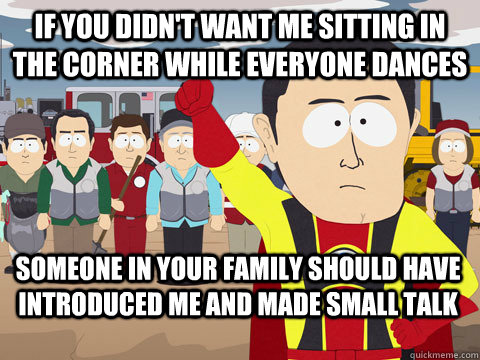 if you didn't want me sitting in the corner while everyone dances someone in your family should have introduced me and made small talk  Captain Hindsight