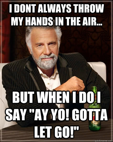 i dont always throw my hands in the air... but when i do i say 