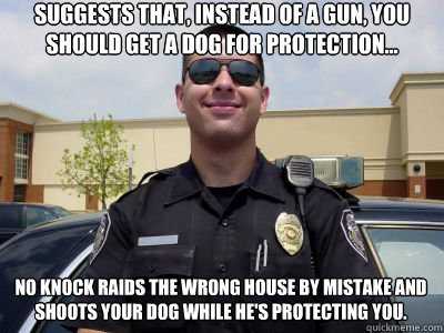 Suggests that, instead of a gun, you should get a dog for protection... No knock raids the wrong house by mistake and shoots your dog while he's protecting you.  Scumbag Cop