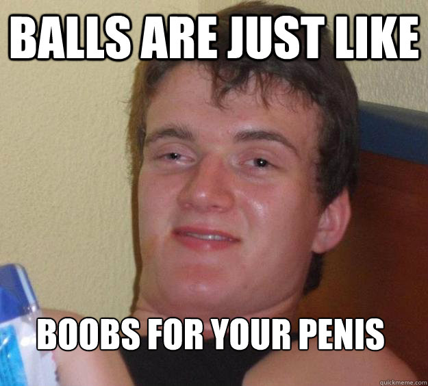 Balls are just like Boobs for your penis
 - Balls are just like Boobs for your penis
  10 Guy