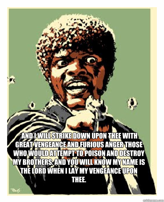  And I will strike down upon thee with great vengeance and furious anger those who would attempt to poison and destroy My brothers. And you will know My name is the Lord when I lay My vengeance upon thee. -  And I will strike down upon thee with great vengeance and furious anger those who would attempt to poison and destroy My brothers. And you will know My name is the Lord when I lay My vengeance upon thee.  Jackson Quote