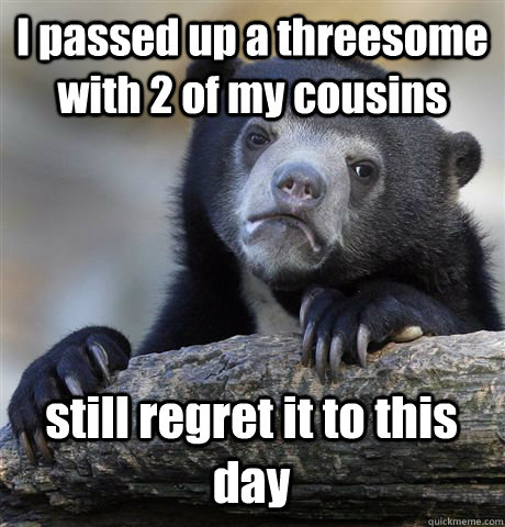 I passed up a threesome with 2 of my cousins still regret it to this day  Confession Bear