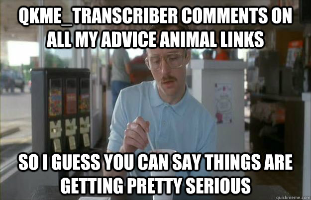 qkme_transcriber comments on all my advice animal links So I guess you can say things are getting pretty serious  Things are getting pretty serious