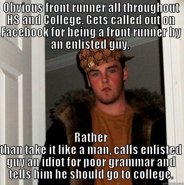 OBVIOUS FRONT RUNNER ALL THROUGHOUT HS AND COLLEGE. GETS CALLED OUT ON FACEBOOK FOR BEING A FRONT RUNNER BY AN ENLISTED GUY.  RATHER THAN TAKE IT LIKE A MAN, CALLS ENLISTED GUY AN IDIOT FOR POOR GRAMMAR AND TELLS HIM HE SHOULD GO TO COLLEGE. Scumbag Steve