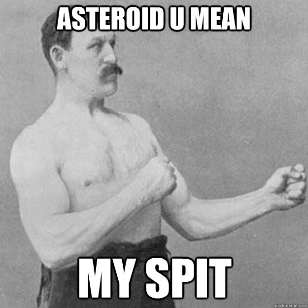 asteroid u mean my spit  overly manly man