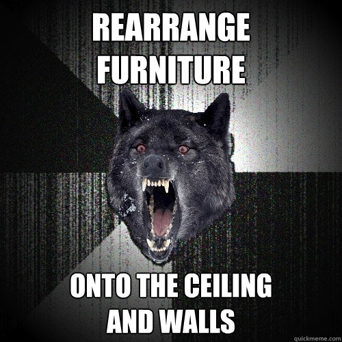 rearrange
furniture onto the ceiling
and walls  Insanity Wolf