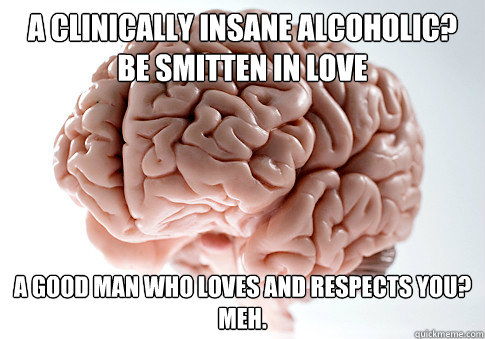 A clinically insane alcoholic?
be smitten in love a good man who loves and respects you?
Meh. - A clinically insane alcoholic?
be smitten in love a good man who loves and respects you?
Meh.  Scumbag Brain