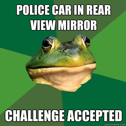 POLICE CAR IN REAR VIEW MIRROR CHALLENGE ACCEPTED - POLICE CAR IN REAR VIEW MIRROR CHALLENGE ACCEPTED  Foul Bachelor Frog