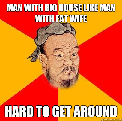 Man with big house like man with fat wife Hard to get Around  Confucius says