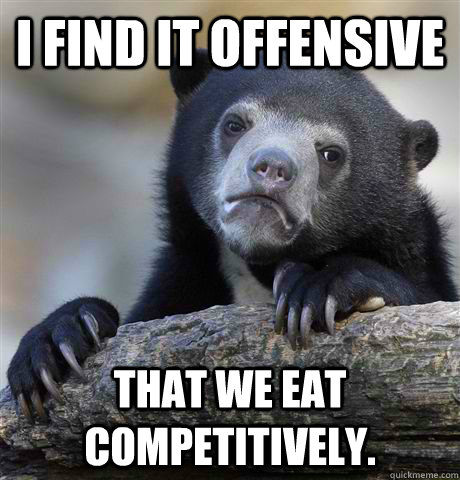 I find it offensive that we eat competitively.  - I find it offensive that we eat competitively.   Confession Bear