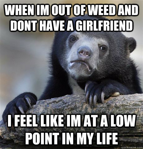 when im out of weed and dont have a girlfriend i feel like im at a low point in my life - when im out of weed and dont have a girlfriend i feel like im at a low point in my life  Confession Bear