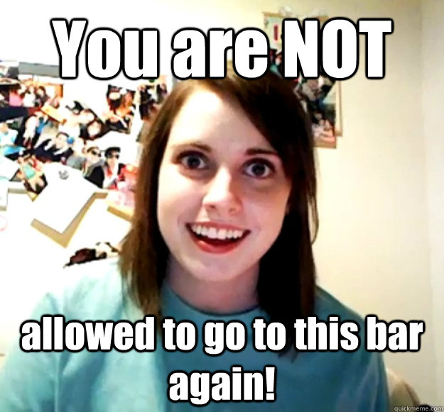 You are NOT allowed to go to this bar again! - You are NOT allowed to go to this bar again!  Overly Attached Girlfriend