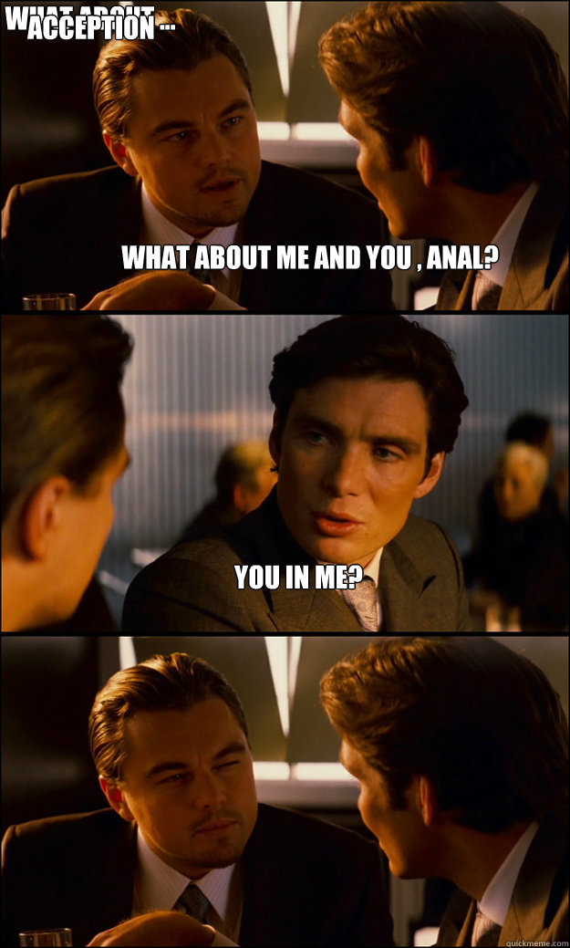 What about me and you , anal? you in me? what about ... you in me acception  Inception