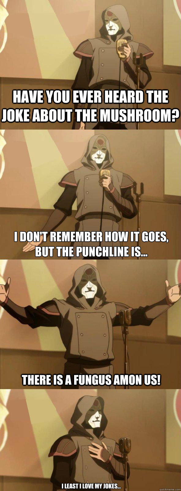 Have you ever heard the joke about the mushroom? There is a FUNGUS AMON US! I don't remember how it goes, 
But the punchline is... I least I love my jokes...  Bad Joke Amon