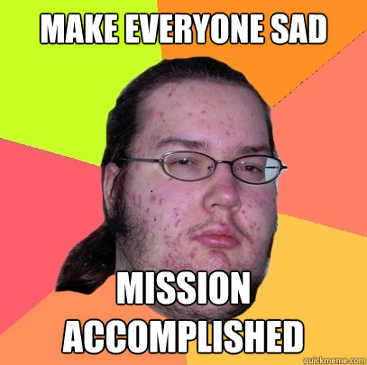 MAKE EVERYONE SAD MISSION ACCOMPLISHED  Butthurt Dweller