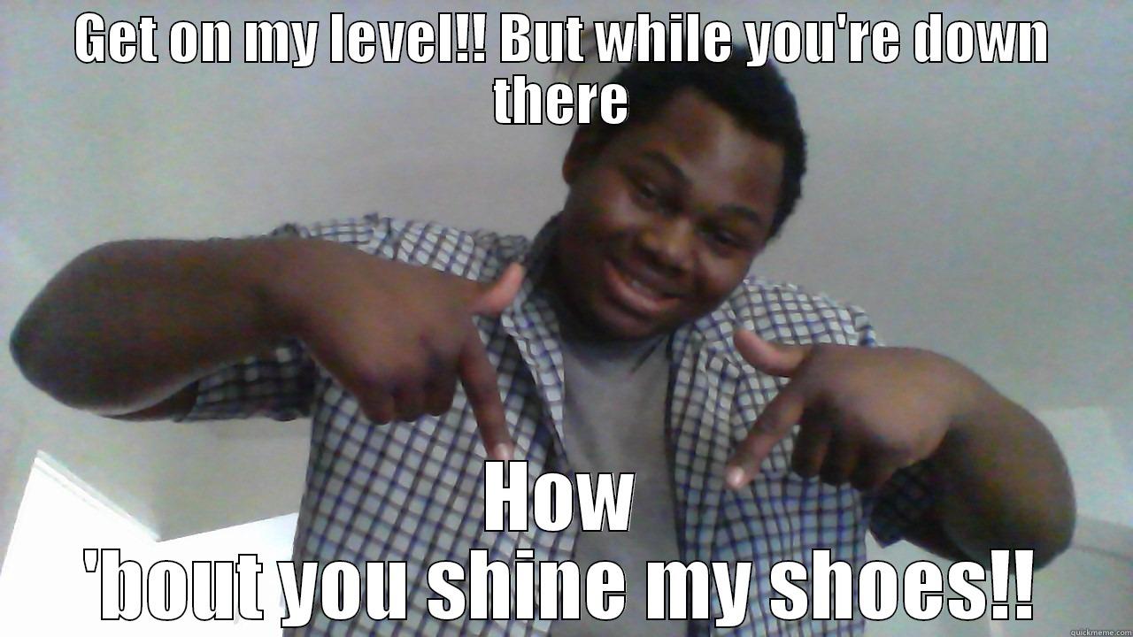 GET ON MY LEVEL!! BUT WHILE YOU'RE DOWN THERE HOW 'BOUT YOU SHINE MY SHOES!! Misc