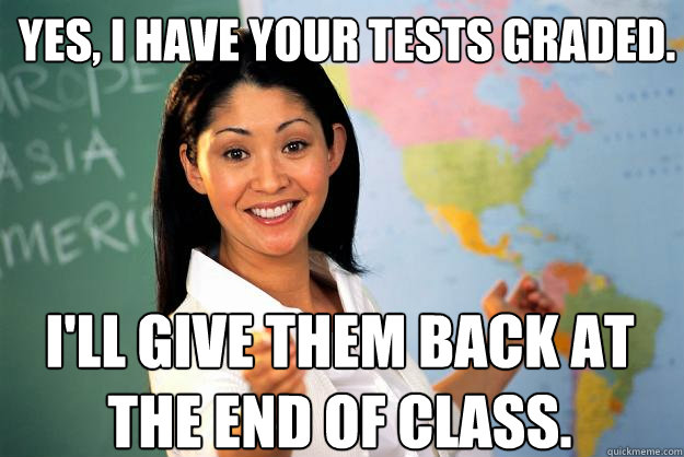 Yes, I have your tests graded. I'll give them back at the end of class.  Unhelpful High School Teacher