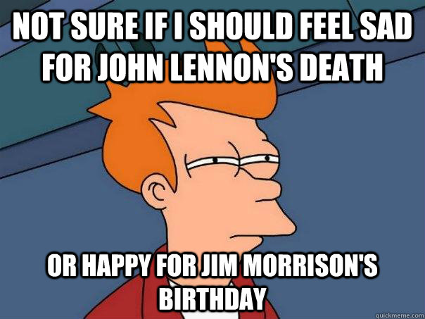 Not sure if I should feel sad for John Lennon's death or happy for Jim Morrison's birthday  Futurama Fry