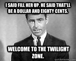 I said fill her up. He said that'll be a dollar and eighty cents.  Welcome to the twilight zone.  Twilight zone