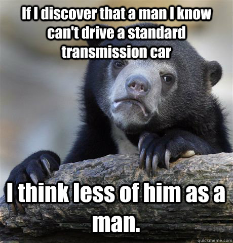 If I discover that a man I know can't drive a standard transmission car I think less of him as a man.   Confession Bear