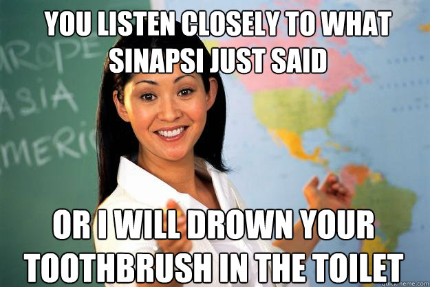 you listen closely to what sinapsi just said  or i will drown your toothbrush in the toilet   Unhelpful High School Teacher