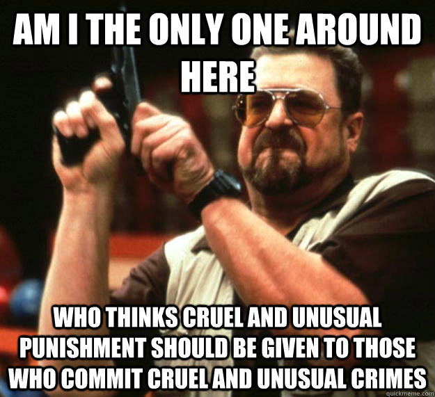 am I the only one around here Who thinks cruel and unusual punishment should be given to those who commit cruel and unusual crimes  Angry Walter