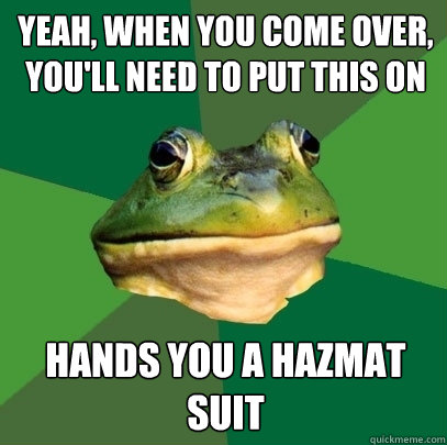 yeah, when you come over, you'll need to put this on hands you a hazmat suit  Foul Bachelor Frog