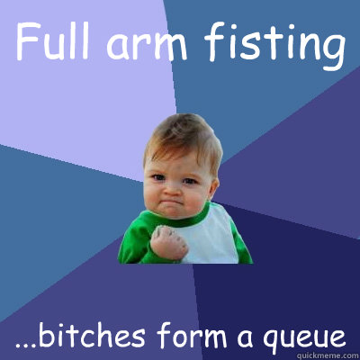 Full arm fisting ...bitches form a queue - Full arm fisting ...bitches form a queue  Success Kid