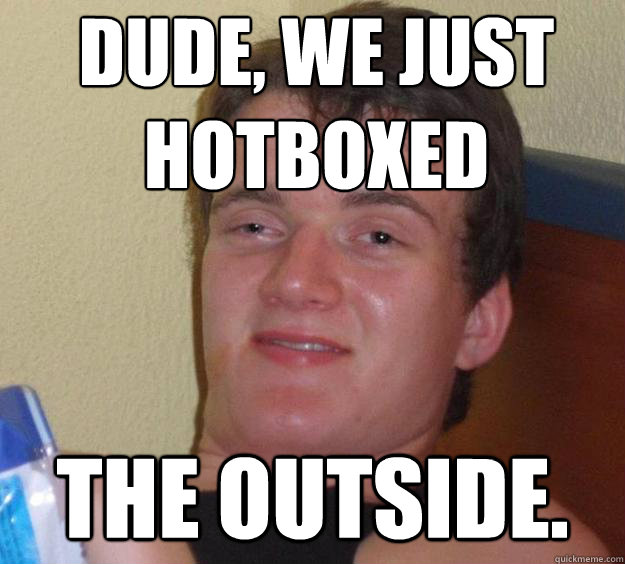 Dude, we just hotboxed the outside.  10 Guy