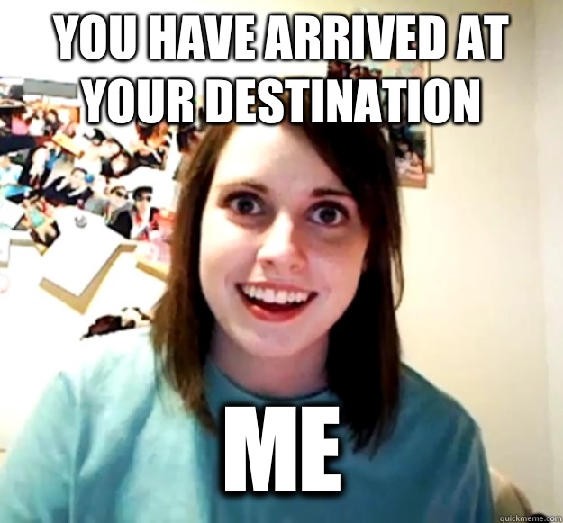 You have arrived at your destination Me - You have arrived at your destination Me  Overly Attached Girlfriend