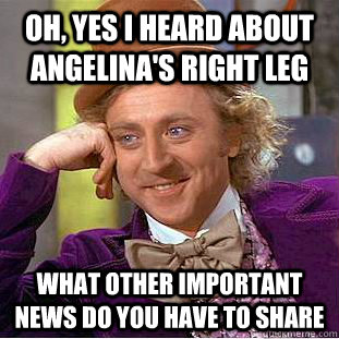 Oh, yes i heard about angelina's right leg what other important news do you have to share  Condescending Wonka