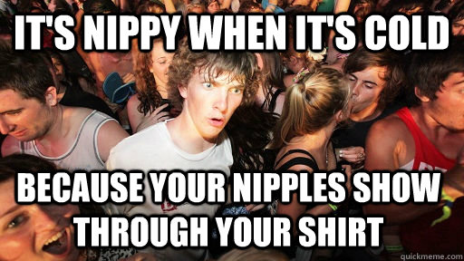 it's nippy when it's cold because your nipples show through your shirt  Sudden Clarity Clarence