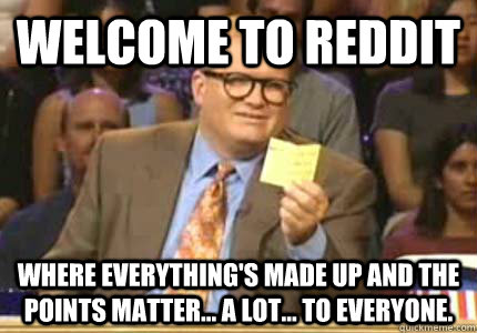 WELCOME TO Reddit Where everything's made up and the points matter... a lot... to everyone.  Whose Line