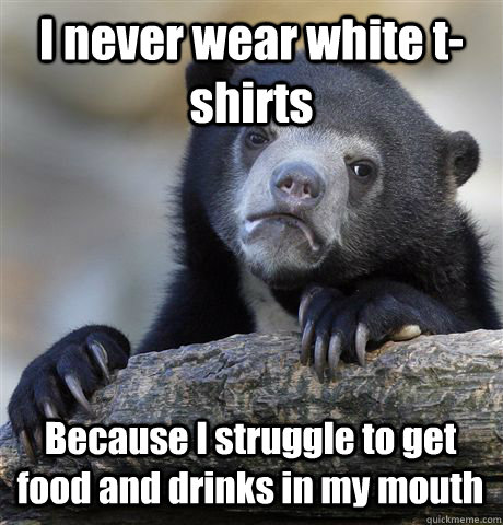 I never wear white t-shirts Because I struggle to get food and drinks in my mouth  Confession Bear