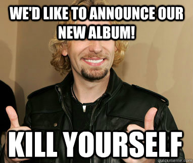 We'd like to announce our new album! kill yourself  Nickelback