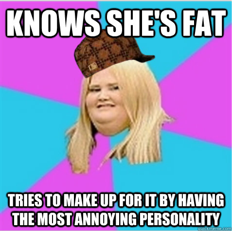 Knows she's fat tries to make up for it by having the most annoying personality  scumbag fat girl