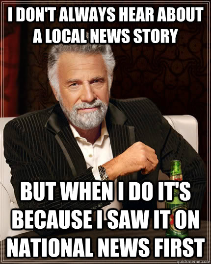 I don't always hear about a local news story but when I do it's because I saw it on national news first - I don't always hear about a local news story but when I do it's because I saw it on national news first  The Most Interesting Man In The World