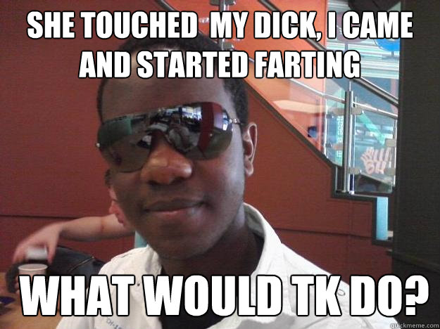 she touched  my dick, I came and started farting   What would TK Do?  What would Tk Do