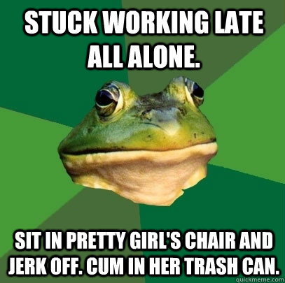 Stuck working late all alone. sit in pretty girl's chair and jerk off. Cum in her trash can. - Stuck working late all alone. sit in pretty girl's chair and jerk off. Cum in her trash can.  Foul Bachelor Frog