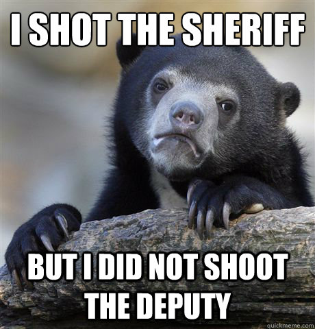 I shot the sheriff
 But I did not shoot the deputy  Confession Bear