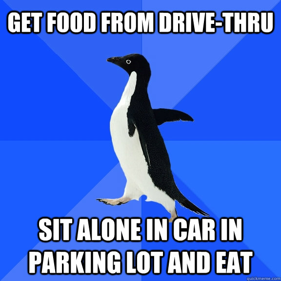 Get food from drive-thru sit alone in car in parking lot and eat  Socially Awkward Penguin