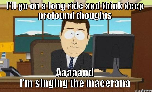 I'LL GO ON A LONG RIDE AND THINK DEEP PROFOUND THOUGHTS AAAAAND I'M SINGING THE MACERANA aaaand its gone