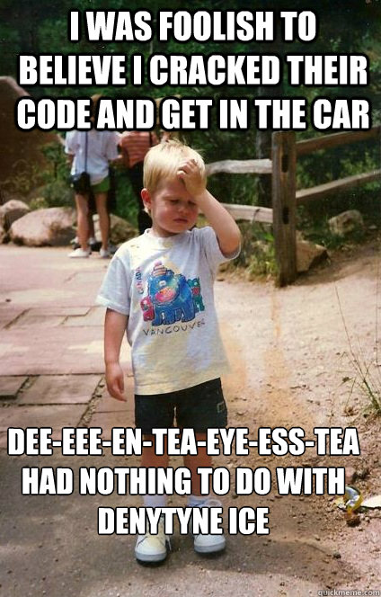 i was foolish to believe i cracked their code and get in the car Dee-eee-en-tea-eye-ess-tea had nothing to do with denytyne Ice - i was foolish to believe i cracked their code and get in the car Dee-eee-en-tea-eye-ess-tea had nothing to do with denytyne Ice  Regretful Toddler