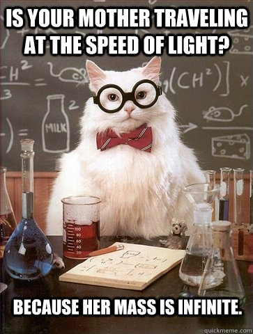 Is your mother traveling at the speed of light? Because her mass is infinite. - Is your mother traveling at the speed of light? Because her mass is infinite.  Chemistry Cat