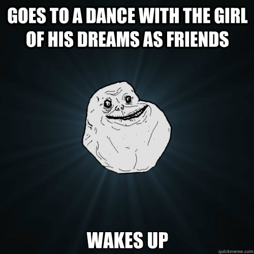 Goes to a dance with the girl of his dreams as friends Wakes up - Goes to a dance with the girl of his dreams as friends Wakes up  Forever Alone