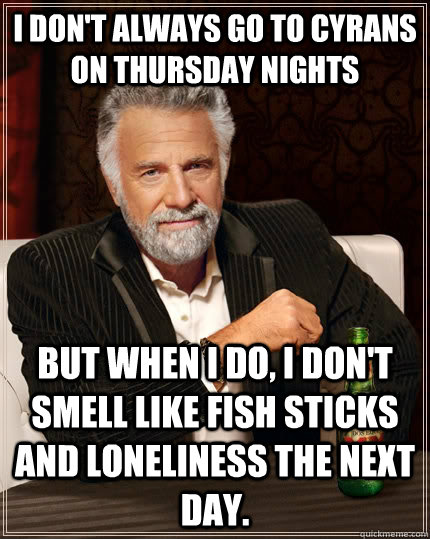 I don't always go to Cyrans on Thursday nights  but when I do, I don't smell like fish sticks and loneliness the next day.  - I don't always go to Cyrans on Thursday nights  but when I do, I don't smell like fish sticks and loneliness the next day.   The Most Interesting Man In The World