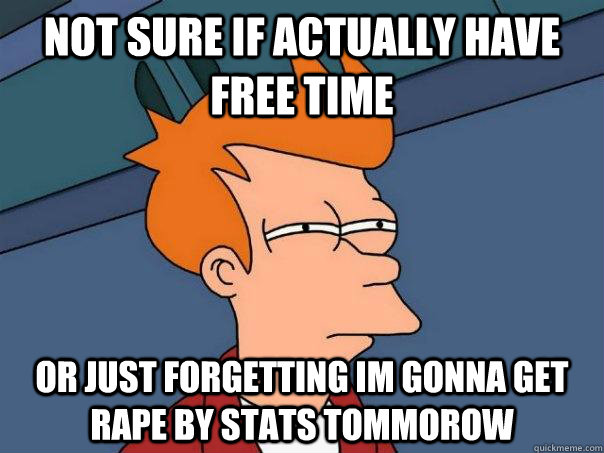 Not sure if actually have free time Or just forgetting im gonna get rape by stats tommorow  Futurama Fry