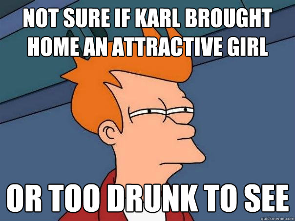 Not sure if Karl brought home an attractive girl Or too drunk to see  Futurama Fry